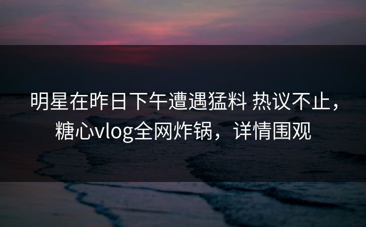明星在昨日下午遭遇猛料 热议不止，糖心vlog全网炸锅，详情围观