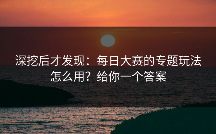 深挖后才发现：每日大赛的专题玩法怎么用？给你一个答案