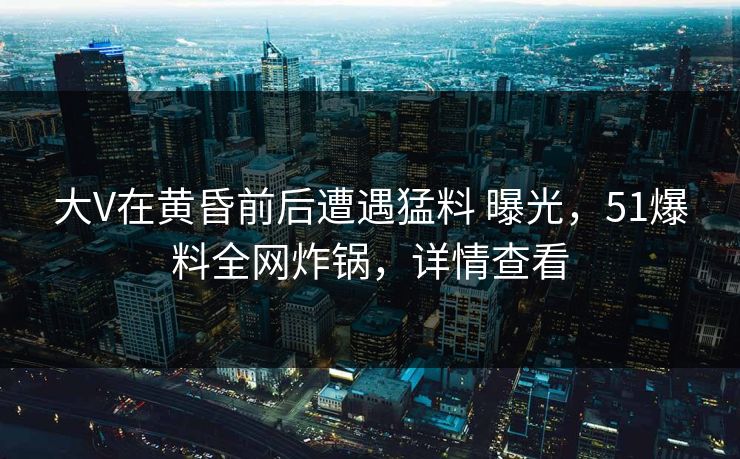 大V在黄昏前后遭遇猛料 曝光，51爆料全网炸锅，详情查看