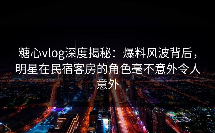 糖心vlog深度揭秘：爆料风波背后，明星在民宿客房的角色毫不意外令人意外